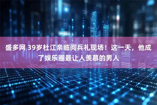 盛多网 39岁杜江亲临阅兵礼现场！这一天，他成了娱乐圈最让人羡慕的男人
