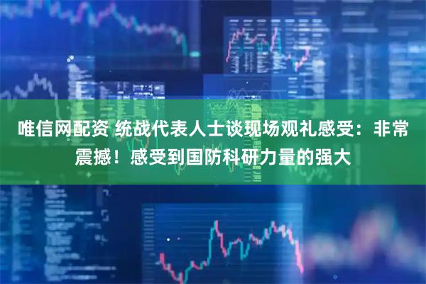 唯信网配资 统战代表人士谈现场观礼感受：非常震撼！感受到国防科研力量的强大