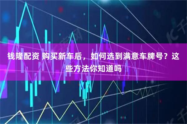 钱隆配资 购买新车后，如何选到满意车牌号？这些方法你知道吗