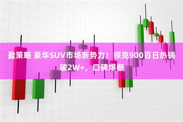 盈策略 豪华SUV市场新势力！领克900百日热销破2W+，口碑爆棚