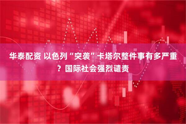 华泰配资 以色列“突袭”卡塔尔整件事有多严重？国际社会强烈谴责