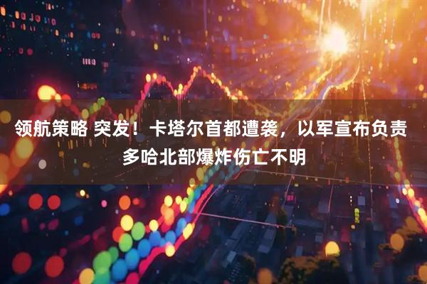领航策略 突发！卡塔尔首都遭袭，以军宣布负责 多哈北部爆炸伤亡不明