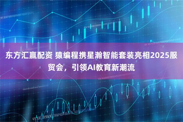 东方汇赢配资 猿编程携星瀚智能套装亮相2025服贸会，引领AI教育新潮流
