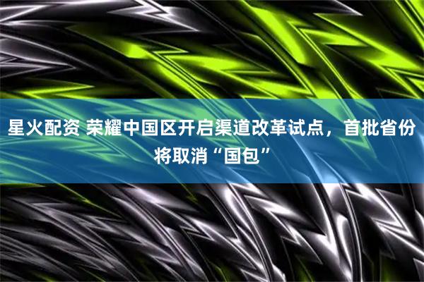 星火配资 荣耀中国区开启渠道改革试点，首批省份将取消“国包”