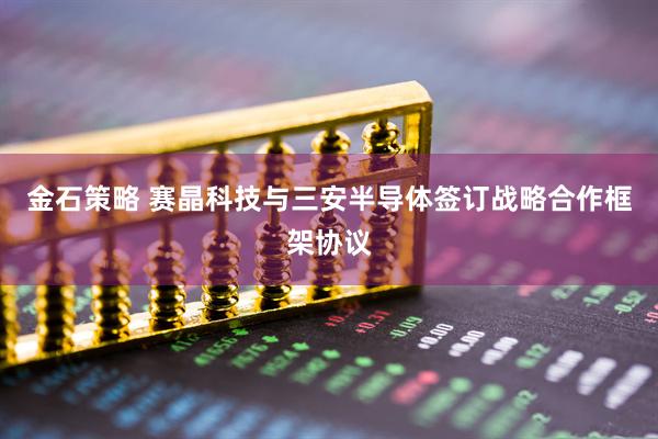 金石策略 赛晶科技与三安半导体签订战略合作框架协议