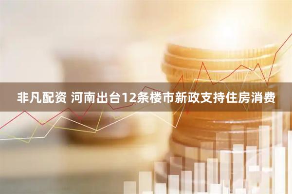 非凡配资 河南出台12条楼市新政支持住房消费