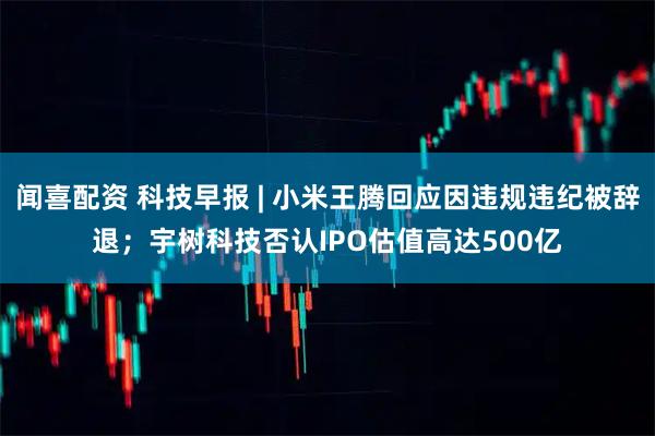 闻喜配资 科技早报 | 小米王腾回应因违规违纪被辞退；宇树科技否认IPO估值高达500亿