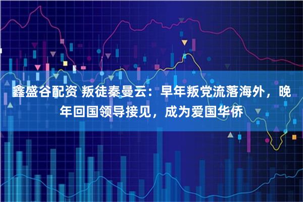 鑫盛谷配资 叛徒秦曼云：早年叛党流落海外，晚年回国领导接见，成为爱国华侨
