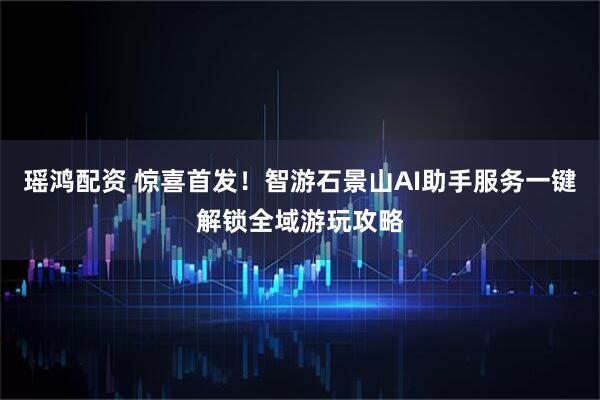 瑶鸿配资 惊喜首发！智游石景山AI助手服务一键解锁全域游玩攻略
