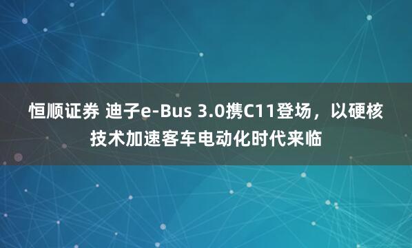恒顺证券 迪子e-Bus 3.0携C11登场，以硬核技术加速客车电动化时代来临
