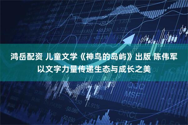 鸿岳配资 儿童文学《神鸟的岛屿》出版 陈伟军以文字力量传递生态与成长之美