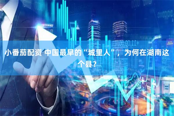 小番茄配资 中国最早的“城里人”，为何在湖南这个县？