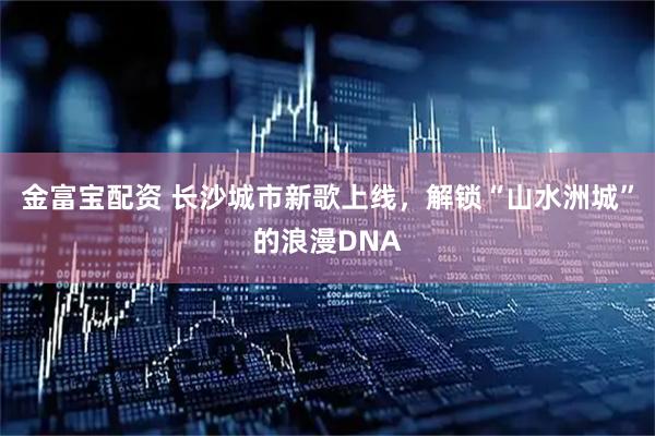 金富宝配资 长沙城市新歌上线，解锁“山水洲城”的浪漫DNA