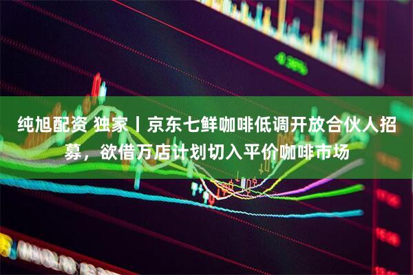 纯旭配资 独家丨京东七鲜咖啡低调开放合伙人招募，欲借万店计划切入平价咖啡市场
