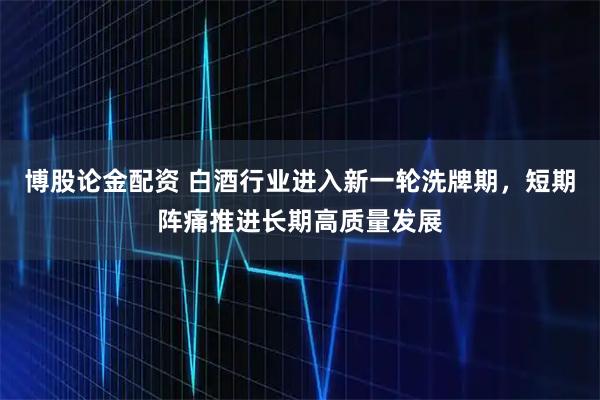 博股论金配资 白酒行业进入新一轮洗牌期，短期阵痛推进长期高质量发展