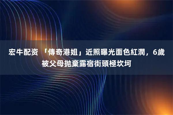 宏牛配资 「傳奇港姐」近照曝光面色紅潤，6歲被父母抛棄露宿街頭極坎坷