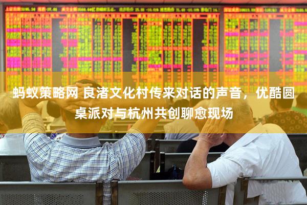 蚂蚁策略网 良渚文化村传来对话的声音，优酷圆桌派对与杭州共创聊愈现场