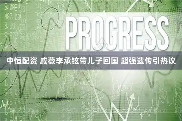 中恒配资 戚薇李承铉带儿子回国 超强遗传引热议