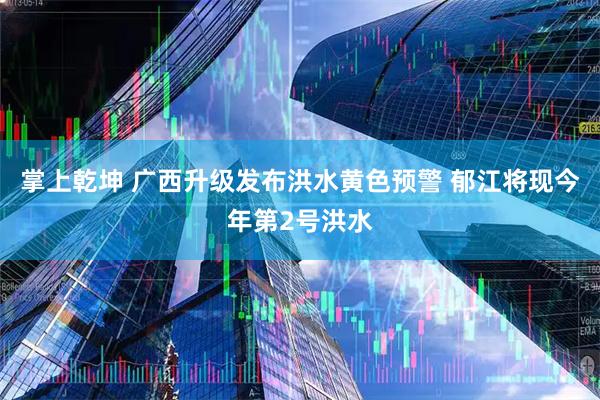 掌上乾坤 广西升级发布洪水黄色预警 郁江将现今年第2号洪水