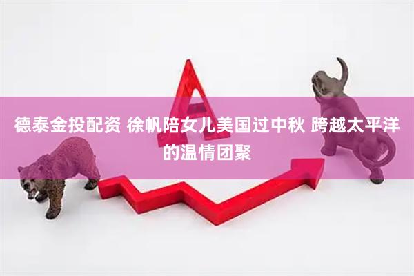 德泰金投配资 徐帆陪女儿美国过中秋 跨越太平洋的温情团聚