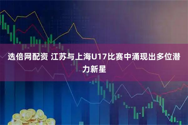 选倍网配资 江苏与上海U17比赛中涌现出多位潜力新星