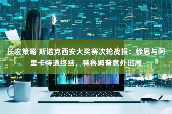 长宏策略 斯诺克西安大奖赛次轮战报：徐思与阿里卡特遭终结，特鲁姆普意外出局