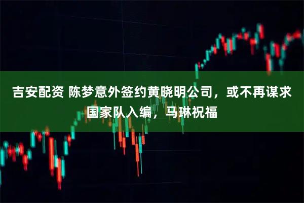吉安配资 陈梦意外签约黄晓明公司，或不再谋求国家队入编，马琳祝福