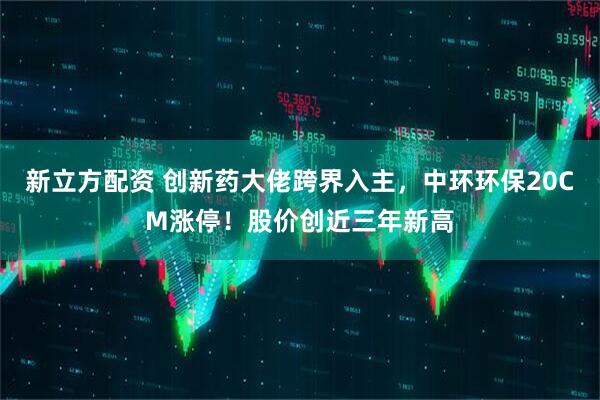 新立方配资 创新药大佬跨界入主，中环环保20CM涨停！股价创近三年新高
