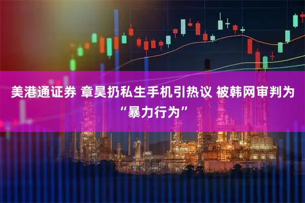 美港通证券 章昊扔私生手机引热议 被韩网审判为“暴力行为”
